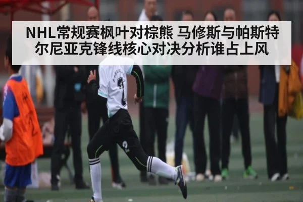 NHL常规赛枫叶对棕熊 马修斯与帕斯特尔尼亚克锋线核心对决分析谁占上风
