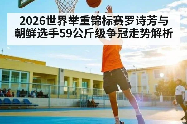 2026世界举重锦标赛罗诗芳与朝鲜选手59公斤级争冠走势解析